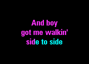 And boy

got me walkin'
side to side