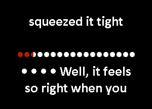 squeezed it tight

OOOOOOOOOOOOOOOOOO

0 0 0 0 Well, it feels
so right when you