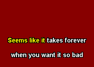 Seems like it takes forever

when you want it so bad