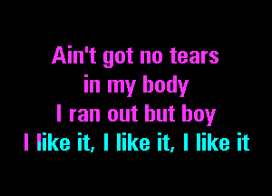 Ain't got no tears
in my body

I ran out but boy
I like it, I like it, I like it