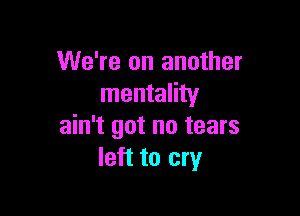 We're on another
mentality

ain't got no tears
left to cry