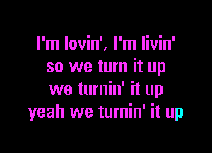 I'm Iovin', I'm Iivin'
so we turn it up

we turnin' it up
yeah we turnin' it up