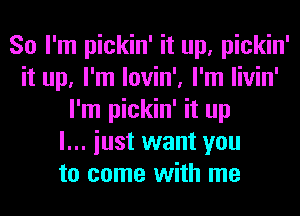 So I'm pickin' it up, pickin'
it up, I'm lovin', I'm livin'
I'm pickin' it up
I... iust want you
to come with me