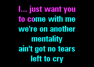 I... just want you
to come with me
we're on another

mentality
ain't got no tears
left to cry