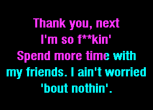 Thank you, next
I'm so inkin'
Spend more time with
my friends. I ain't worried
'bout nothin'.