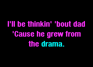 I'll be thinkin' 'bout dad

'Cause he grew from
the drama.