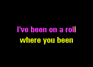 I've been on a roll

where you been