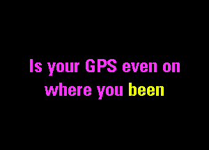 Is your GPS even on

where you been