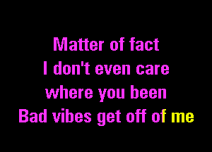 Matter of fact
I don't even care

where you been
Bad vibes get off of me