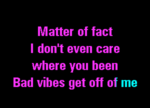 Matter of fact
I don't even care

where you been
Bad vibes get off of me