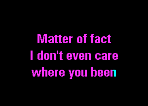 Matter of fact

I don't even care
where you been