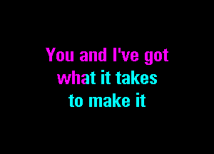 You and I've got

what it takes
to make it