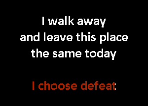 I walk away
and leave this place

the same today

I choose defeat