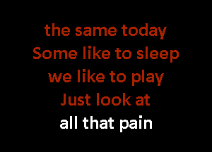 the same today
Some like to sleep

we like to play
Just look at
all that pain
