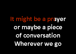 It might be a prayer

or maybe a piece
of conversation
Wherever we go