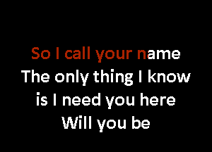 So I call your name

The only thing I know
is I need you here
Will you be