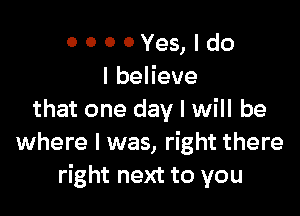 ooooYes,ldo
lbeHeve

that one day I will be
where I was, right there
right next to you