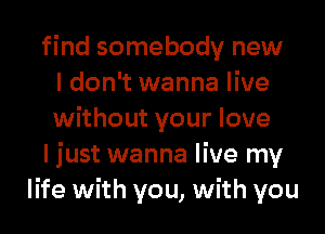 find somebody new
I don't wanna live
without your love
I just wanna live my
life with you, with you