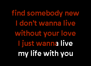 find somebody new
I don't wanna live

without your love
I just wanna live
my life with you