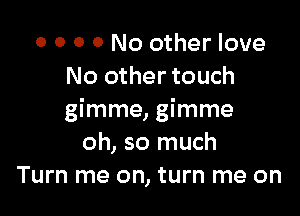 o o 0 0 No other love
No other touch

gimme, gimme
oh, so much
Turn me on, turn me on