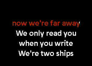 now we're far away

We only read you
when you write
We're two ships