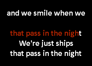 and we smile when we

that pass in the night
We're just ships
that pass in the night