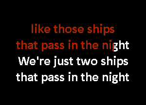 like those ships
that pass in the night
We're just two ships
that pass in the night