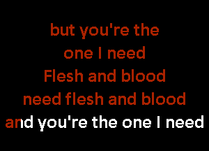 but you're the
one I need
Flesh and blood
need flesh and blood
and you're the one I need