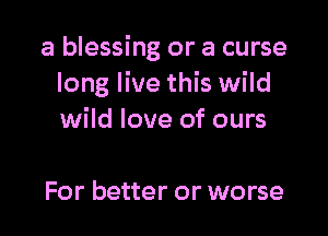 a blessing or a curse
long live this wild

wild love of ours

For better or worse