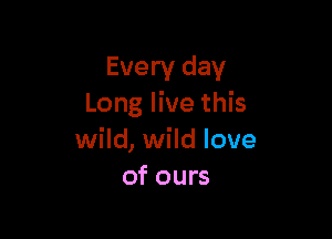 Every day
Long live this

wild, wild love
of ours