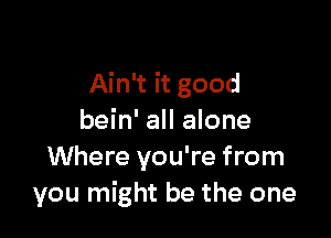 Ain't it good

bein' all alone
Where you're from
you might be the one