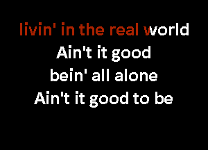 livin' in the real world
Ain't it good

bein' all alone
Ain't it good to be