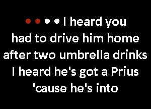 0 0 0 0 I heard you
had to drive him home
after two umbrella drinks
I heard he's got a Prius
'cause he's into