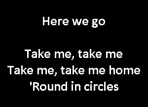 Here we go

Take me, take me
Take me, take me home
'Round in circles