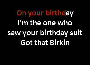 On your birthday
I'm the one who

saw your birthday suit
Got that Birkin