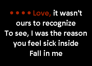 0 0 0 0 Love, it wasn't
ours to recognize
To see, I was the reason
you feel sick inside
Fall in me