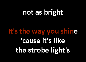 not as bright

It's the way you shine
'cause it's like
the strobe light's