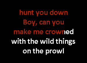 hunt you down
Boy, can you

make me crowned
with the wild things
on the prowl