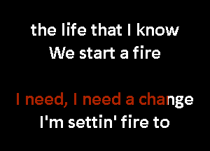 the life that I know
We start a fire

I need, I need a change
I'm settin' fire to