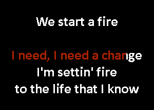 We start a fire

I need, I need a change
I'm settin' fire
to the life that I know
