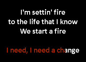 I'm settin' fire
to the life that I know
We start a fire

I need, I need a change