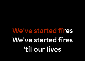 We've started fires
We've started fires
'til our lives