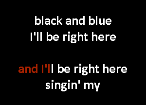 black and blue
I'll be right here

and I'll be right here
singin' my