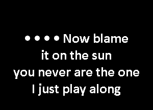 0 0 0 0 Now blame

it on the sun
you never are the one
I just play along