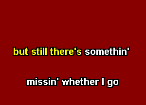 but still there's somethin'

missin' whether I go