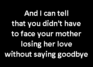 And I can tell
that you didn't have
to face your mother
losing her love
without saying goodbye