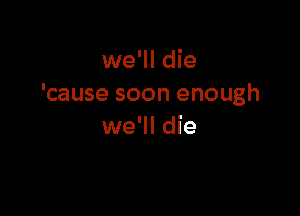 we'll die
'cause soon enough

we'll die