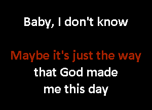 Baby, I don't know

Maybe it's just the way
that God made
me this day