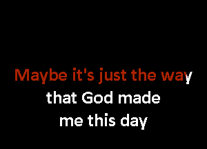 Maybe it's just the way
that God made
me this day