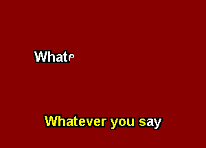 Whatever you say